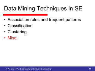 Data Mining Techniques in SE
•     Association rules and frequent patterns
•     Classification
•     Clustering
•     Misc.




    T. Xie and J. Pei: Data Mining for Software Engineering   77
 