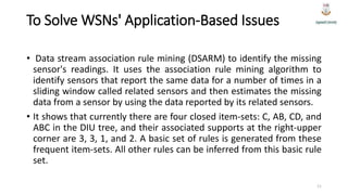To Solve WSNs' Application-Based Issues
• Data stream association rule mining (DSARM) to identify the missing
sensor's readings. It uses the association rule mining algorithm to
identify sensors that report the same data for a number of times in a
sliding window called related sensors and then estimates the missing
data from a sensor by using the data reported by its related sensors.
• It shows that currently there are four closed item-sets: C, AB, CD, and
ABC in the DIU tree, and their associated supports at the right-upper
corner are 3, 3, 1, and 2. A basic set of rules is generated from these
frequent item-sets. All other rules can be inferred from this basic rule
set.
11
 