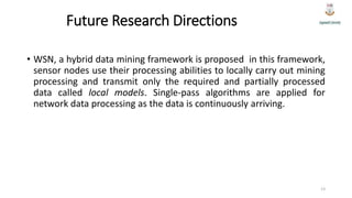 Future Research Directions
• WSN, a hybrid data mining framework is proposed in this framework,
sensor nodes use their processing abilities to locally carry out mining
processing and transmit only the required and partially processed
data called local models. Single-pass algorithms are applied for
network data processing as the data is continuously arriving.
13
 