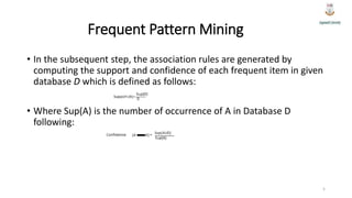 Frequent Pattern Mining
• In the subsequent step, the association rules are generated by
computing the support and confidence of each frequent item in given
database D which is defined as follows:
• Where Sup(A) is the number of occurrence of A in Database D
following:
5
 