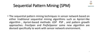 Sequential Pattern Mining (SPM)
• The sequential pattern mining techniques in sensor network based on
either traditional sequential mining algorithms such as Apriori-like
algorithm , Apriori-based methods: GSP PSP , and pattern growth
approaches: FreeSpan and PrefixSpanor some new algorithm are
devised specifically to work with sensor network environment.
6
 