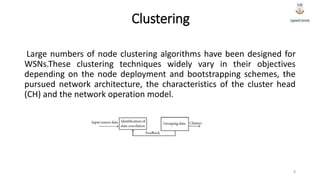Clustering
Large numbers of node clustering algorithms have been designed for
WSNs.These clustering techniques widely vary in their objectives
depending on the node deployment and bootstrapping schemes, the
pursued network architecture, the characteristics of the cluster head
(CH) and the network operation model.
8
 
