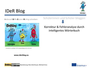 Bearbeitung: Nina Steinhauer, Michael Gros
IDeR Blog
Schülerinnen und Schüler bloggen
Korrektur & Fehleranalyse durch
intelligentes Wörterbuch
Indiviuell DifferEnziert Richtig schreiben
www.iderblog.eu
„Screenshot“ by „Iderblog“ CC BY 3.0 www.iderblog.eu (01.11.15) 14:28
 