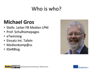 Bearbeitung: Nina Steinhauer, Michael Gros
Who is who?
Michael Gros
• Stellv. Leiter FB Medien LPM
• Prof. Schulhomepages
• eTwinning
• Einsatz Int. Tafeln
• Medienkomp@ss
• IDeRBlog
 