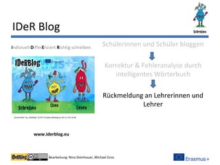 Bearbeitung: Nina Steinhauer, Michael Gros
IDeR Blog
Schülerinnen und Schüler bloggen
Korrektur & Fehleranalyse durch
intelligentes Wörterbuch
Rückmeldung an Lehrerinnen und
Lehrer
Indiviuell DifferEnziert Richtig schreiben
www.iderblog.eu
„Screenshot“ by „Iderblog“ CC BY 3.0 www.iderblog.eu (01.11.15) 14:28
 