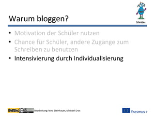 Bearbeitung: Nina Steinhauer, Michael Gros
Warum bloggen?
• Motivation der Schüler nutzen
• Chance für Schüler, andere Zugänge zum
Schreiben zu benutzen
• Intensivierung durch Individualisierung
 