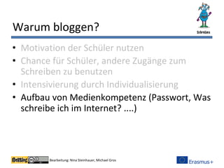 Bearbeitung: Nina Steinhauer, Michael Gros
Warum bloggen?
• Motivation der Schüler nutzen
• Chance für Schüler, andere Zugänge zum
Schreiben zu benutzen
• Intensivierung durch Individualisierung
• Aufbau von Medienkompetenz (Passwort, Was
schreibe ich im Internet? ....)
 