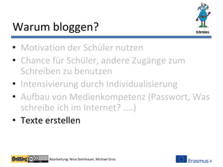 Bearbeitung: Nina Steinhauer, Michael Gros
Warum bloggen?
• Motivation der Schüler nutzen
• Chance für Schüler, andere Zugänge zum
Schreiben zu benutzen
• Intensivierung durch Individualisierung
• Aufbau von Medienkompetenz (Passwort, Was
schreibe ich im Internet? ....)
• Texte erstellen
 