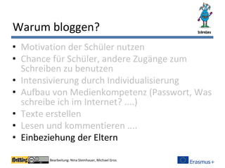 Bearbeitung: Nina Steinhauer, Michael Gros
Warum bloggen?
• Motivation der Schüler nutzen
• Chance für Schüler, andere Zugänge zum
Schreiben zu benutzen
• Intensivierung durch Individualisierung
• Aufbau von Medienkompetenz (Passwort, Was
schreibe ich im Internet? ....)
• Texte erstellen
• Lesen und kommentieren ....
• Einbeziehung der Eltern
 