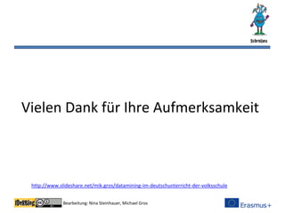 Bearbeitung: Nina Steinhauer, Michael Gros
Vielen Dank für Ihre Aufmerksamkeit
http://www.slideshare.net/mik.gros/datamining-im-deutschunterricht-der-volksschule
 