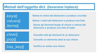 Metodi dell’oggetto dict (lavorano inplace)
.keys()
.values()
.items()
Estrae le chiavi del dizionario e produce una lista
Estrae i valori del dizionario e produce una lista
Estrae gli elementi (tuple di chiave e valore) del
dizionario e produce una lista di tuple
.clear()
.pop()
Cancella tutti gli elementi di un dizionario
Cancella un elemento data la sua chiave
.has_key() Verifica se esiste una chiave
 