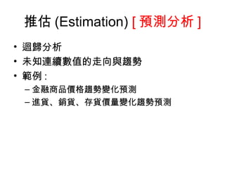推估 (Estimation )  [ 預測分析 ] 迴歸分析 未知連續數值的走向與趨勢 範例 : 金融商品價格趨勢變化預測 進貨、銷貨、存貨價量變化趨勢預測 