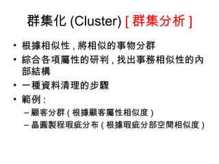 群集化 (Cluster)  [ 群集分析 ] 根據相似性 , 將相似的事物分群 綜合各項屬性的研判 , 找出事務相似性的內部結構 一種資料清理的步驟 範例 : 顧客分群 ( 根據顧客屬性相似度 ) 晶圓製程瑕疵分布 ( 根據瑕疵分部空間相似度 ) 