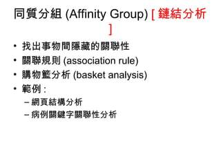 同質分組 (Affinity Group)  [ 鏈結分析 ] 找出事物間隱藏的關聯性 關聯規則 (association rule) 購物籃分析 (basket analysis) 範例 : 網頁結構分析 病例關鍵字關聯性分析 