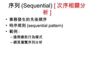 序列 (Sequential)  [ 次序相關分析 ] 事務發生的先後順序 時序規則 (sequential pattern) 範例 : 逾期繳款行為模式 網頁瀏覽序列分析 
