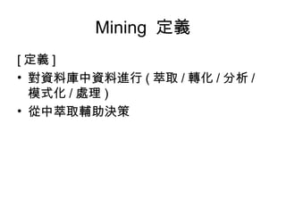 Mining  定義 [ 定義 ] 對資料庫中資料進行 ( 萃取 / 轉化 / 分析 / 模式化 / 處理 ) 從中萃取輔助決策 
