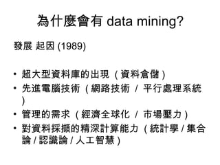 為什麼會有 data mining? 發展 起因 (1989) 超大型資料庫的出現  ( 資料倉儲 ) 先進電腦技術  ( 網路技術  /  平行處理系統 ) 管理的需求  ( 經濟全球化  /  市場壓力 ) 對資料採擷的精深計算能力  ( 統計學 / 集合論 / 認識論 / 人工智慧 ) 
