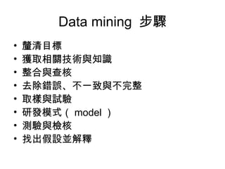 Data mining  步驟 釐清目標 獲取相關技術與知識 整合與查核 去除錯誤、不一致與不完整  取樣與試驗  研發模式（ model ）  測驗與檢核  找出假設並解釋 