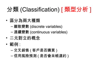 分類 (Classification)  [ 類型分析 ] 區分為兩大種類  離散變數 (discrete variables) 連續變數 (continuous variables)  二元對立的概念 範例 : 交叉銷售 ( 客戶是否購買 ) 信用風險預測 ( 是否會呆帳違約 ) 