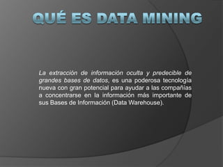 Qué es Data Mining La extracción de información oculta y predecible de grandes bases de datos, es una poderosa tecnología nueva con gran potencial para ayudar a las compañías a concentrarse en la información más importante de sus Bases de Información (Data Warehouse). 