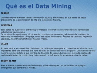 Quées el Data MiningTEORÍAGrandesempresastienenvaliosainformaciónoculta y almacenada en sus bases de datosproveniente de la acumulación de info a lo largo de suhistoria.CERTEZASEsosdatos no pueden ser extraídospormétodosinformáticosconvencionalesniportécnicasestadísticastradicionales.  Se requiere de algoritmos y técnicasmáscomplejasprovenientes del área de la Inteligencia Artificial y la MatemáticaCompleja, como ser RedesNeuronales, Árboles de Decisión, RegresiónLogística, AlgoritmosGenéticos y Análisis Fractal.VALOR	Su valor radica, en que el descubrimiento de dichospatronespuedeconvertirse en el activomásimportanteparaunaempresa a la hora de toma de decisiones en susnegocios. Conociendo de estamanera con másdetalle a susclientes, la dinámica de susproductos en el mercado, realizandomodeloseficientes de predicción y determinando la influencia de las variables involucradas. SEGÚN EL MITPara el Massachusetts Institute Technology, el Data Mining es una de las diez tecnologías emergentes que cambiará al Mundo.