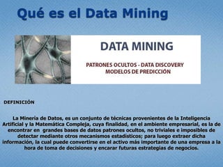 Quées el Data Mining DEFINICIÓNLa Minería de Datos, es un conjunto de técnicasprovenientes de la Inteligencia Artificial y la MatemáticaCompleja,cuyafinalidad, en el ambienteempresarial,es la de encontrar en grandes bases de datospatronesocultos, no triviales e imposibles de detectarmedianteotrosmecanismosestadísticos; paraluegoextraerdichainformación, la cualpuedeconvertirse en el activomásimportante de unaempresa a la hora de toma de decisiones y encararfuturasestrategias de negocios.