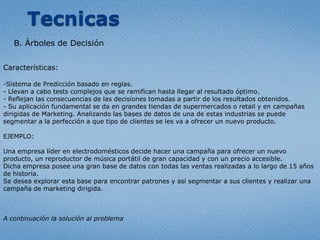 TecnicasB. Árboles de DecisiónCaracterísticas:Sistema de Predicciónbasado en reglas.- Llevan a cabo tests complejosque se ramificanhastallegar al resultadoóptimo.- Reflejanlasconsecuencias de lasdecisionestomadas a partir de los resultadosobtenidos.- Su aplicación fundamental se da en grandestiendas de supermercados o retail y en campañasdirigidas de Marketing. Analizandolas bases de datos de una de estasindustrias se puedesegmentar a la perfección a quetipo de clientes se les va a ofrecer un nuevoproducto.EJEMPLO:Unaempresalíder en electrodomésticos decide hacerunacampañaparaofrecer un nuevoproducto, un reproductor de músicaportátil de grancapacidad y con un precioaccesible. Dichaempresaposeeunagran base de datos con todaslasventasrealizadas a lo largo de 15 años de historia. Se deseaexploraresta base paraencontrarpatrones y asísegmentar a susclientes y realizarunacampaña de marketing dirigida.A continuación la solución al problema