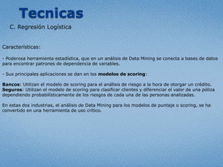 TecnicasC. RegresiónLogísticaCaracterísticas: Poderosa herramienta estadística, que en un análisis de Data Mining se conecta a bases de datos para encontrar patrones de dependencia de variables.- Sus principales aplicaciones se dan en los modelos de scoring:Bancos: Utilizan el modelo de scoring para el análisis de riesgo a la hora de otorgar un crédito.Seguros: Utilizan el modelo de scoring para clasificar clientes y diferenciar el valor de una póliza dependiendo probabilísticamente de los riesgos de cada una de las personas analizadas. En estas dos industrias, el análisis de Data Mining para los modelos de puntaje o scoring, se ha convertido en una herramienta de uso crítico.