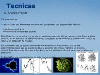 TecnicasD. Análisis FractalCaracterísticas: Los Fractales son elementosmatemáticosqueposeen dos propiedadesbásicas:Unadimensión fractalAutosimilitud a diferentesescalas.El Análisis Fractal se aplicahoy en día en variossectorescientíficos y de negocios. En el análisisbursátil, en los estudios de series de tiempocomplejas, en la medición y dinámica del tráfico de redesy en detección de fraudes.Suscaracterísticas de poseerunadimensión no entera o fraccionaria, y el de ser autosimilares, haceque se puedamodelar y describir con mayor realismo un sistema natural, financiero o social; y porsobretodo, esunaexcelentetécnicaparacrearmodelos de predicción.En FractalTecnosespecializamos en estetipo de análisis.AplicacionesSi bien un estudio o análisis de Data Mining esaplicable a cualquierempresa con grandes o medianas bases de datos, se destaca en los siguientesrubros:A. Aplicaciones con éxito en el campo de la empresa y los negocios:- Análisis de Riesgo (Bancos, EmpresasFinancieras, Seguros)- Detección de Fraudes (Bancos, EmpresasFinancieras, Seguros, Telecomunicaciones)- Segmentación de Clientes (Diferentesindustrias a la hora de encararcampañas de Marketing)- InvestigaciónPura (Laboratorios, Empresas de TecnologíaMédica, Sociología, Psicología)- Predicción de la Demanda (Logística, Distribución de productosvarios: alimentos, diarios, revistas, etc…)- Tráfico de Redes. (Grandesproveedores de Internet, Sistemasformadosporredes de distribucíonfísicacompleja)B. Campos de Investigación- Si bien se aplicahoy en día con éxito en la simulación y predicción del Mercado Bursátil, aúnqueda un amplio campo porinvestigar, tanto en RedesNeuronales de Kohonen (mapasautoorganizados) como en el Análisis Fractal.- Sistemas de detección de intrusos y contra el robo de identidad, esotro campo en auge en el mundo de la SeguridadInformática. En estoscasos, se utilizanpotentesRedesNeuronales.C. Ciencia- Medicina, Biología y Psicología. Cualquierestudio de investigación, en practicamentecualquierárea, hoyutilizatécnicas de Data Mining paraevaluarresultados. Éxito de unanuevadrogaes un ejemploclásico- Geología y Geografía. Compresión de imágenes, estudios de superficies y terrenos (ampliamenteaplicado en el sector de petróleo).D. Aplicaciones en el Gobierno- Anti-terrorismo (Sistemaspara el entrecruzamiento de llamadastelefónicas, celulares, e-mails, tarjetas de crédito, etc … , exploración web, el software ). - Análisis de índicesmacroeconómicos y estudios de distribución social.