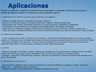 Data Mining comoInteligencia de NegociosLa Inteligencia de Negocios, disciplinamásconocidaporsunombre en ingléscomo Business Intelligence, tienelassiguientescaracterísticasfundamentales:Acceso a la InformaciónObtenerReportes de calidadApoyo en la toma de decisionesLas herramientasmásdestacadasparaconseguirdichospuntos son:Data Mining y Data WarehouseSistemas de Predicción y Modelado (Análisis Fractal es un ejemplo de ello)Cubos OLAPEl proceso de Data Mining, consta de variospasos, los mismosabarcan:Etapa de consultoría: Comprender el problema y determinar de lastécnicas a aplicar.Limpieza de las Bases de Datos.Correr los análisisdeterminados en la primeraetapa (redesneuronales, árboles de decisión, etc.)Comprensión de los resultados.Validación de los mismos.Portodo lo expresado en el presentedocumento, Data Mining es la herramientamáspotentequeacompaña a los responsables de unaempresa o cualquiertipo de proyecto, en el momento de la toma de decisiones de negocios y en el análisis de resultadospresentes, pasados y aúnfuturos. 