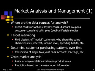 Market Analysis and Management (1) Where are the data sources for analysis? Credit card transactions, loyalty cards, discount coupons, customer complaint calls, plus (public) lifestyle studies Target marketing Find clusters of “model” customers who share the same characteristics: interest, income level, spending habits, etc. Determine customer purchasing patterns over time Conversion of single to a joint bank account: marriage, etc. Cross-market analysis Associations/co-relations between product sales Prediction based on the association information May 2, 2010 Data Mining: Concepts and Techniques 
