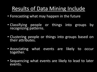 Results of Data Mining Include
• Forecasting what may happen in the future

• Classifying people or things into groups by
  recognizing patterns.

• Clustering people or things into groups based on
  their attributes.

• Associating what events are likely to occur
  together.

• Sequencing what events are likely to lead to later
  events.
 