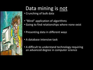 Data mining is not
• Crunching of bulk data

• “Blind” application of algorithms
• Going to find relationships where none exist

• Presenting data in different ways

• A database intensive task

• A difficult to understand technology requiring
  an advanced degree in computer science
 