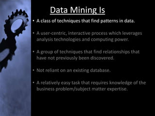 Data Mining Is
• A class of techniques that find patterns in data.

• A user-centric, interactive process which leverages
  analysis technologies and computing power.

• A group of techniques that find relationships that
  have not previously been discovered.

• Not reliant on an existing database.

• A relatively easy task that requires knowledge of the
  business problem/subject matter expertise.
 