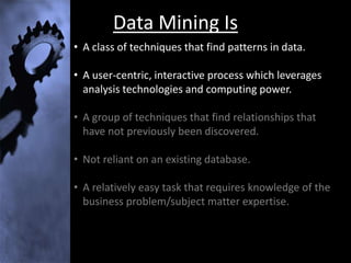 Data Mining Is
• A class of techniques that find patterns in data.

• A user-centric, interactive process which leverages
  analysis technologies and computing power.

• A group of techniques that find relationships that
  have not previously been discovered.

• Not reliant on an existing database.

• A relatively easy task that requires knowledge of the
  business problem/subject matter expertise.
 