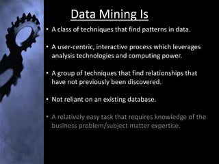 Data Mining Is
• A class of techniques that find patterns in data.

• A user-centric, interactive process which leverages
  analysis technologies and computing power.

• A group of techniques that find relationships that
  have not previously been discovered.

• Not reliant on an existing database.

• A relatively easy task that requires knowledge of the
  business problem/subject matter expertise.
 