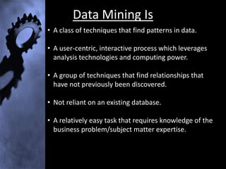 Data Mining Is
• A class of techniques that find patterns in data.

• A user-centric, interactive process which leverages
  analysis technologies and computing power.

• A group of techniques that find relationships that
  have not previously been discovered.

• Not reliant on an existing database.

• A relatively easy task that requires knowledge of the
  business problem/subject matter expertise.
 