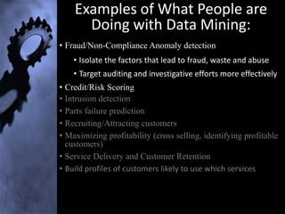 Examples of What People are
      Doing with Data Mining:
• Fraud/Non-Compliance Anomaly detection
    • Isolate the factors that lead to fraud, waste and abuse
    • Target auditing and investigative efforts more effectively
• Credit/Risk Scoring
• Intrusion detection
• Parts failure prediction
• Recruiting/Attracting customers
• Maximizing profitability (cross selling, identifying profitable
  customers)
• Service Delivery and Customer Retention
• Build profiles of customers likely to use which services
 