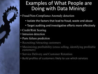 Examples of What People are
      Doing with Data Mining:
• Fraud/Non-Compliance Anomaly detection
    • Isolate the factors that lead to fraud, waste and abuse
    • Target auditing and investigative efforts more effectively
• Credit/Risk Scoring
• Intrusion detection
• Parts failure prediction
• Recruiting/Attracting customers
• Maximizing profitability (cross selling, identifying profitable
  customers)
• Service Delivery and Customer Retention
• Build profiles of customers likely to use which services
 