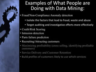 Examples of What People are
      Doing with Data Mining:
• Fraud/Non-Compliance Anomaly detection
    • Isolate the factors that lead to fraud, waste and abuse
    • Target auditing and investigative efforts more effectively
• Credit/Risk Scoring
• Intrusion detection
• Parts failure prediction
• Recruiting/Attracting customers
• Maximizing profitability (cross selling, identifying profitable
  customers)
• Service Delivery and Customer Retention
• Build profiles of customers likely to use which services
 