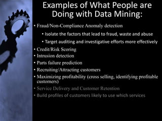 Examples of What People are
      Doing with Data Mining:
• Fraud/Non-Compliance Anomaly detection
    • Isolate the factors that lead to fraud, waste and abuse
    • Target auditing and investigative efforts more effectively
• Credit/Risk Scoring
• Intrusion detection
• Parts failure prediction
• Recruiting/Attracting customers
• Maximizing profitability (cross selling, identifying profitable
  customers)
• Service Delivery and Customer Retention
• Build profiles of customers likely to use which services
 