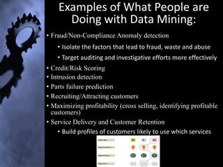 Examples of What People are
      Doing with Data Mining:
• Fraud/Non-Compliance Anomaly detection
    • Isolate the factors that lead to fraud, waste and abuse
    • Target auditing and investigative efforts more effectively
• Credit/Risk Scoring
• Intrusion detection
• Parts failure prediction
• Recruiting/Attracting customers
• Maximizing profitability (cross selling, identifying profitable
  customers)
• Service Delivery and Customer Retention
     • Build profiles of customers likely to use which services
 