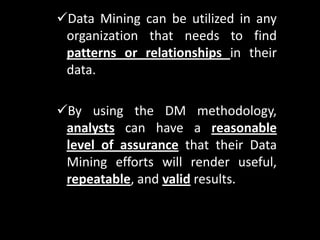 Data Mining can be utilized in any
 organization that needs to find
 patterns or relationships in their
 data.

By using the DM methodology,
 analysts can have a reasonable
 level of assurance that their Data
 Mining efforts will render useful,
 repeatable, and valid results.
 