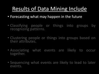 Results of Data Mining Include
• Forecasting what may happen in the future

• Classifying people or things into groups by
  recognizing patterns.

• Clustering people or things into groups based on
  their attributes.

• Associating what events are likely to occur
  together.

• Sequencing what events are likely to lead to later
  events.
 