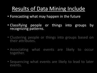 Results of Data Mining Include
• Forecasting what may happen in the future

• Classifying people or things into groups by
  recognizing patterns.

• Clustering people or things into groups based on
  their attributes.

• Associating what events are likely to occur
  together.

• Sequencing what events are likely to lead to later
  events.
 