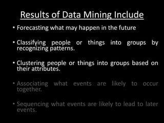 Results of Data Mining Include
• Forecasting what may happen in the future

• Classifying people or things into groups by
  recognizing patterns.

• Clustering people or things into groups based on
  their attributes.

• Associating what events are likely to occur
  together.

• Sequencing what events are likely to lead to later
  events.
 