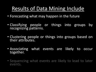 Results of Data Mining Include
• Forecasting what may happen in the future

• Classifying people or things into groups by
  recognizing patterns.

• Clustering people or things into groups based on
  their attributes.

• Associating what events are likely to occur
  together.

• Sequencing what events are likely to lead to later
  events.
 
