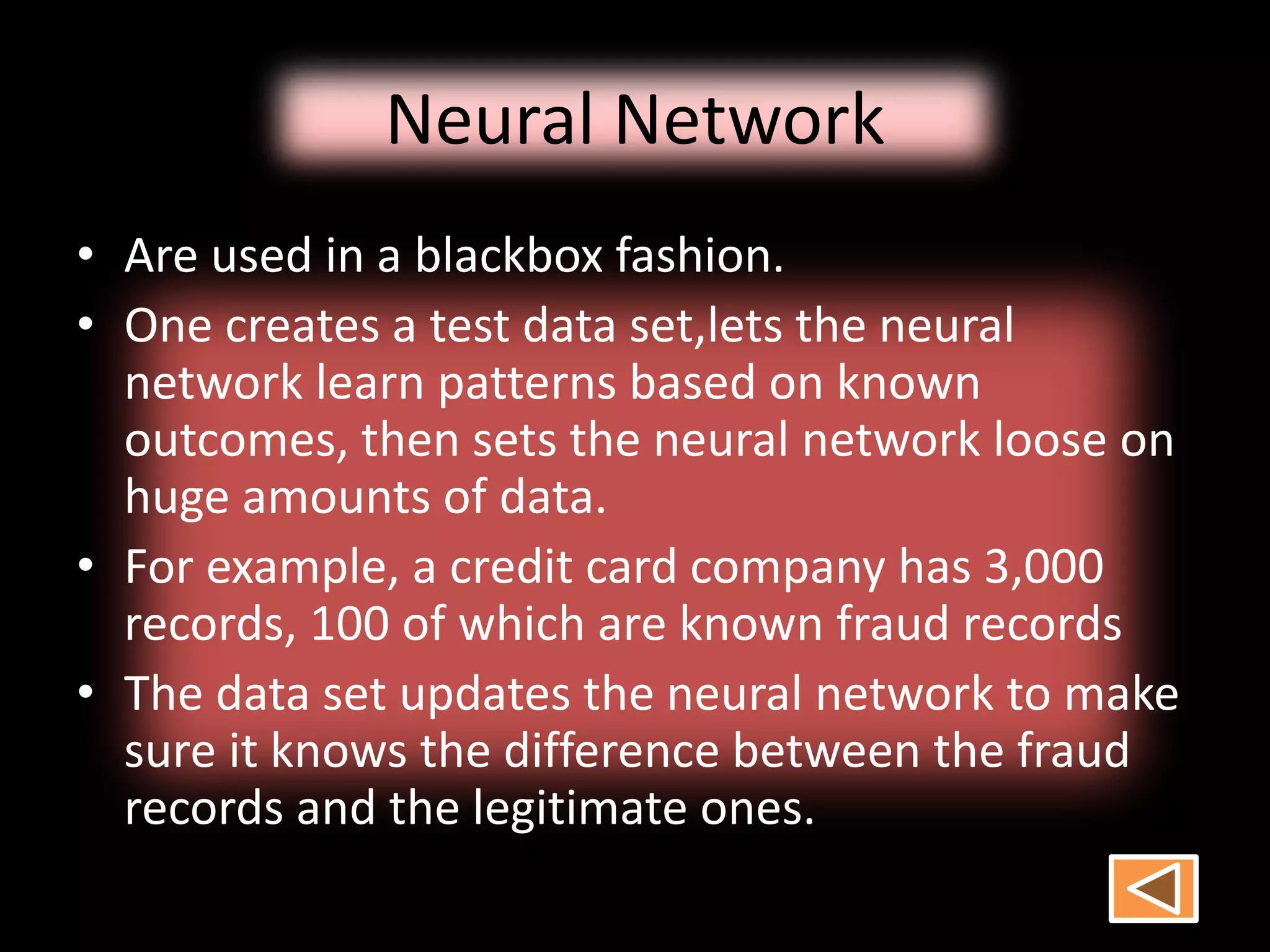 Neural Network
• Are used in a blackbox fashion.
• One creates a test data set,lets the neural
network learn patterns based on known
outcomes, then sets the neural network loose on
huge amounts of data.
• For example, a credit card company has 3,000
records, 100 of which are known fraud records
• The data set updates the neural network to make
sure it knows the difference between the fraud
records and the legitimate ones.
 
