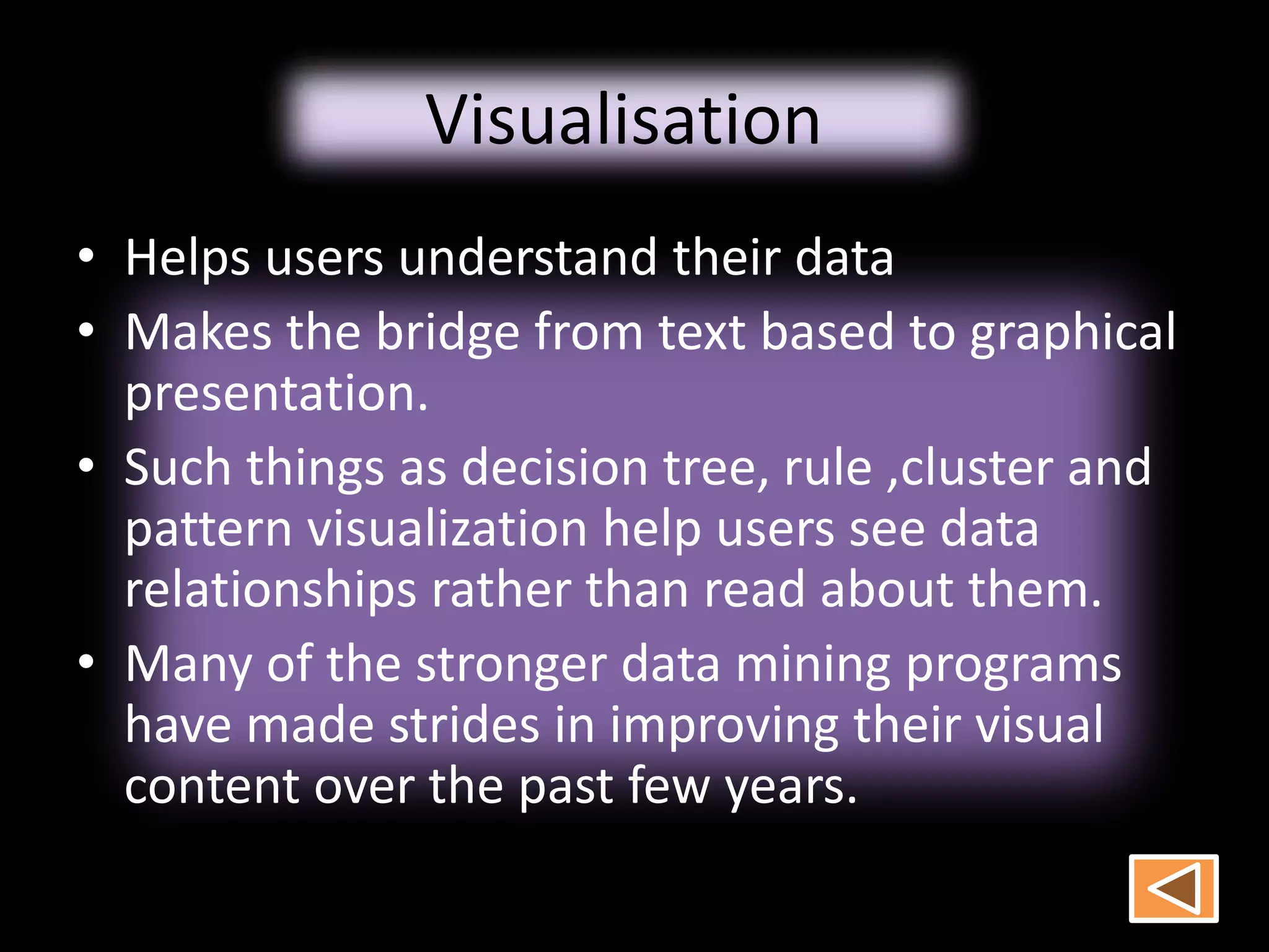 Visualisation
• Helps users understand their data
• Makes the bridge from text based to graphical
presentation.
• Such things as decision tree, rule ,cluster and
pattern visualization help users see data
relationships rather than read about them.
• Many of the stronger data mining programs
have made strides in improving their visual
content over the past few years.
 