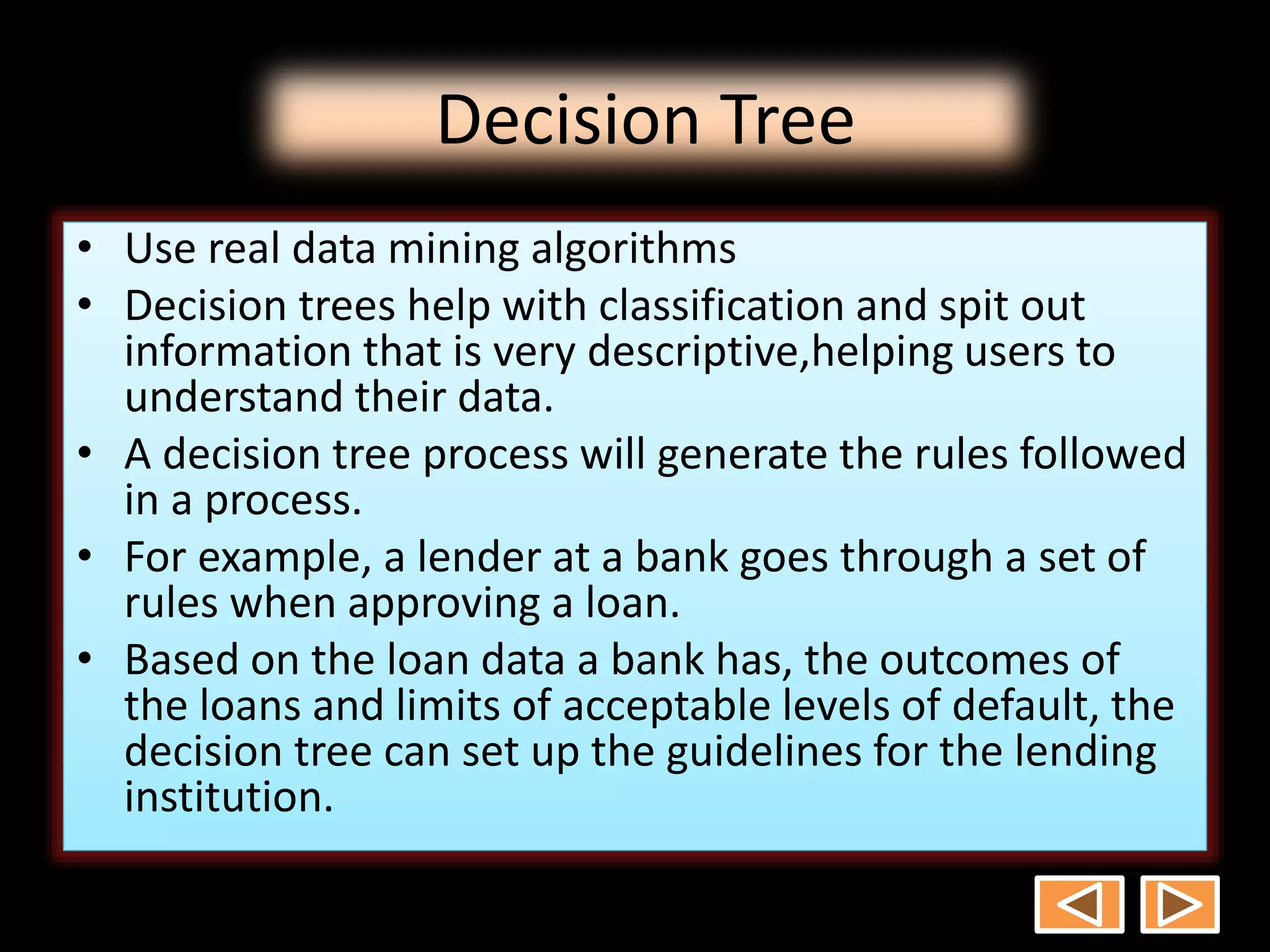 Decision Tree
• Use real data mining algorithms
• Decision trees help with classification and spit out
information that is very descriptive,helping users to
understand their data.
• A decision tree process will generate the rules followed
in a process.
• For example, a lender at a bank goes through a set of
rules when approving a loan.
• Based on the loan data a bank has, the outcomes of
the loans and limits of acceptable levels of default, the
decision tree can set up the guidelines for the lending
institution.
 